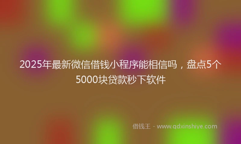 2025年最新微信借钱小程序能相信吗，盘点5个5000块贷款秒下软件