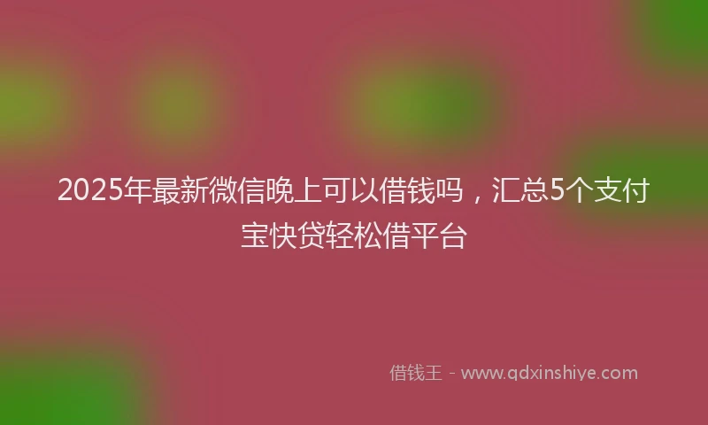2025年最新微信晚上可以借钱吗，汇总5个支付宝快贷轻松借平台