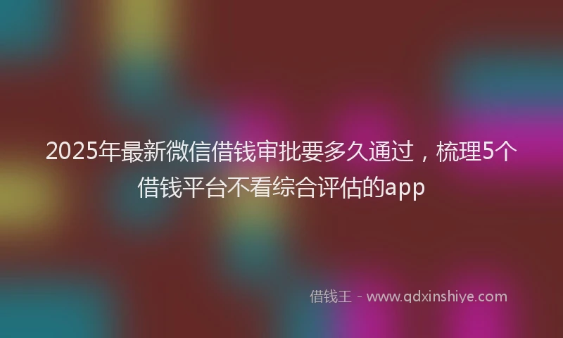 2025年最新微信借钱审批要多久通过，梳理5个借钱平台不看综合评估的app
