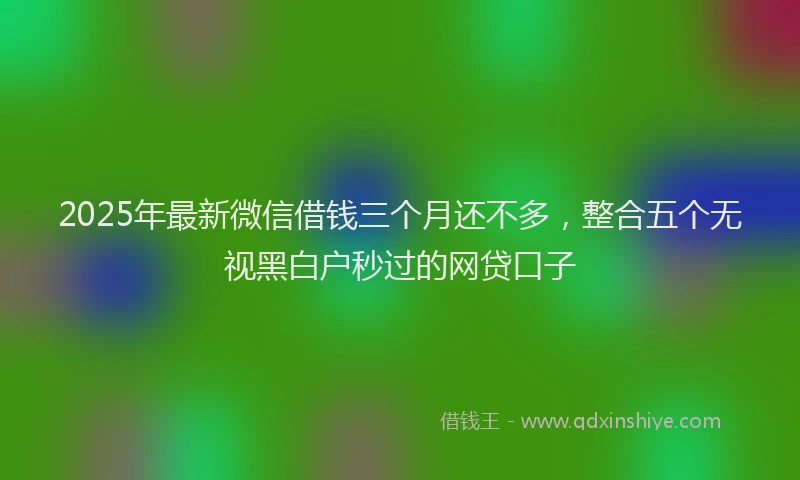 2025年最新微信借钱三个月还不多，整合五个无视黑白户秒过的网贷口子