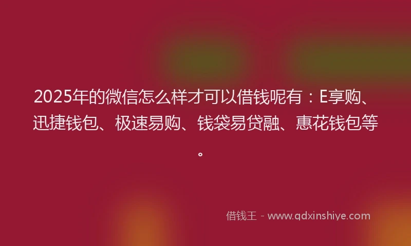 2025年的微信怎么样才可以借钱呢有：E享购、迅捷钱包、极速易购、钱袋易贷融、惠花钱包等。