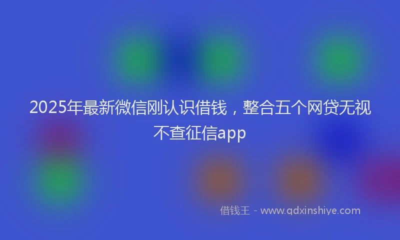 2025年最新微信刚认识借钱，整合五个网贷无视不查征信app
