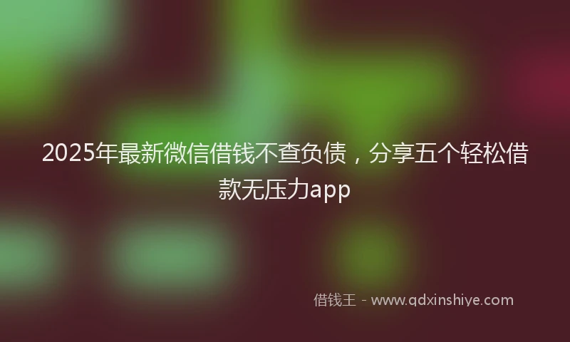 2025年最新微信借钱不查负债，分享五个轻松借款无压力app