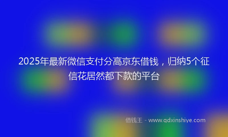 2025年最新微信支付分高京东借钱，归纳5个征信花居然都下款的平台