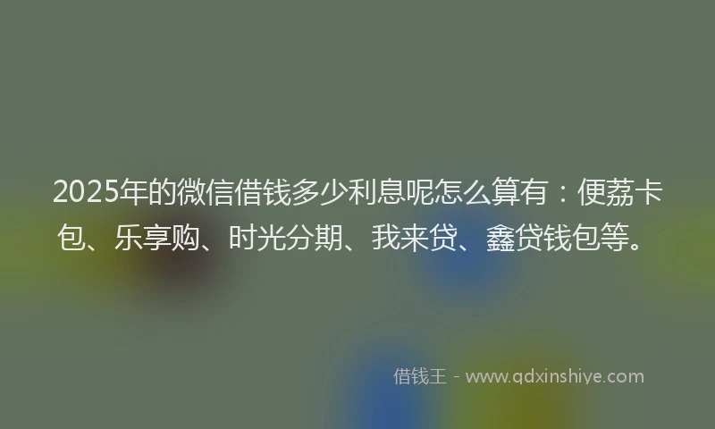 2025年的微信借钱多少利息呢怎么算有：便荔卡包、乐享购、时光分期、我来贷、鑫贷钱包等。