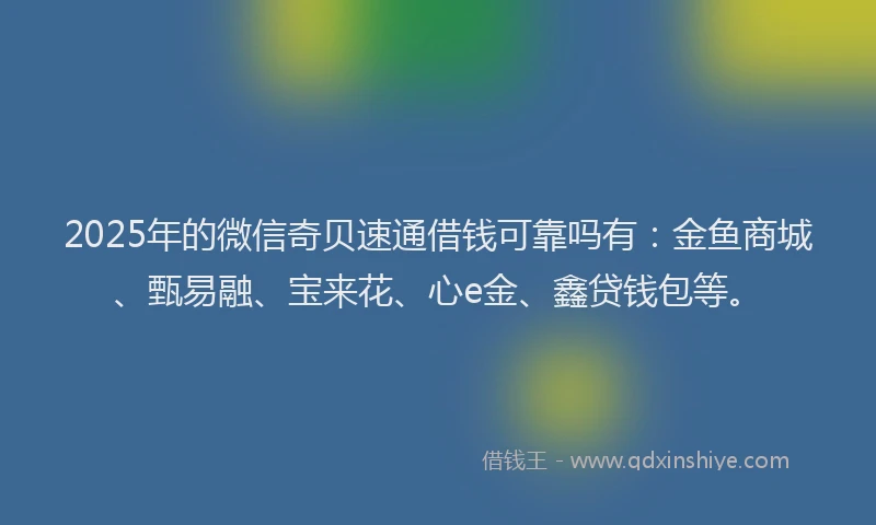 2025年的微信奇贝速通借钱可靠吗有：金鱼商城、甄易融、宝来花、心e金、鑫贷钱包等。