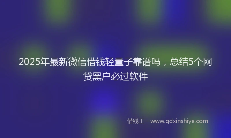2025年最新微信借钱轻量子靠谱吗，总结5个网贷黑户必过软件
