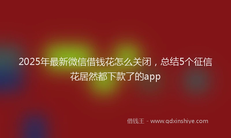 2025年最新微信借钱花怎么关闭，总结5个征信花居然都下款了的app
