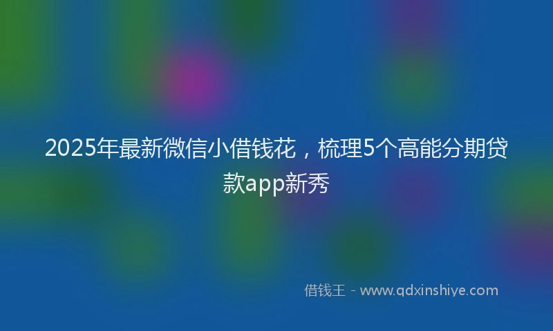 2025年最新微信小借钱花，梳理5个高能分期贷款app新秀