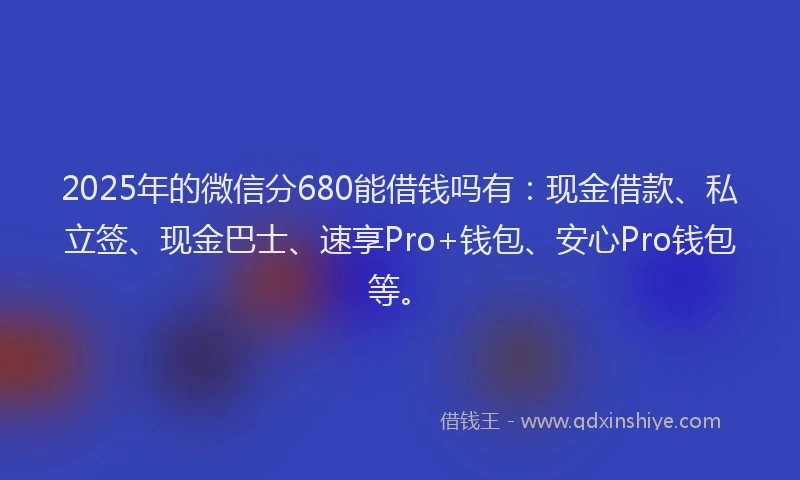 2025年的微信分680能借钱吗有：现金借款、私立签、现金巴士、速享Pro+钱包、安心Pro钱包等。