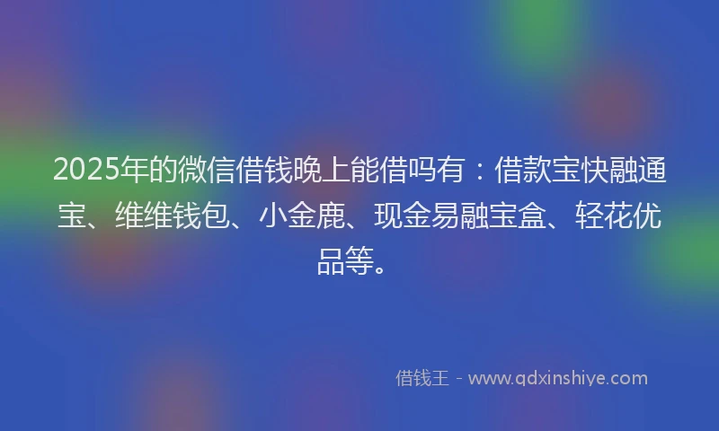 2025年的微信借钱晚上能借吗有：借款宝快融通宝、维维钱包、小金鹿、现金易融宝盒、轻花优品等。