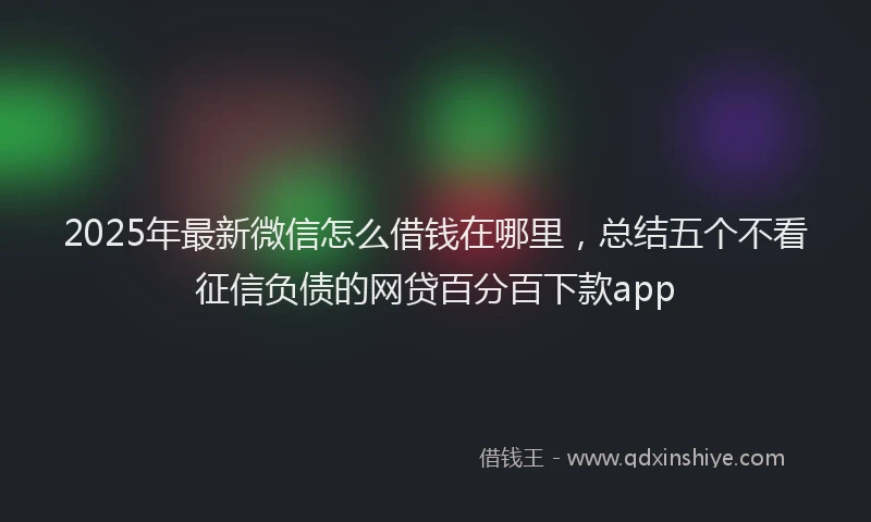 2025年最新微信怎么借钱在哪里，总结五个不看征信负债的网贷百分百下款app