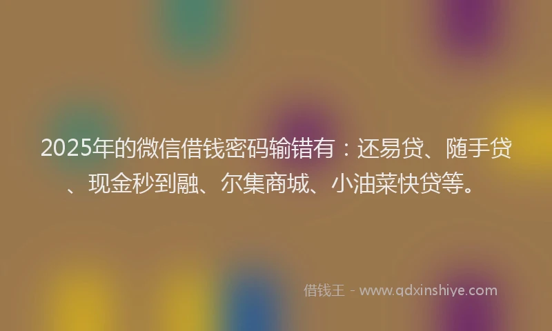 2025年的微信借钱密码输错有：还易贷、随手贷、现金秒到融、尔集商城、小油菜快贷等。