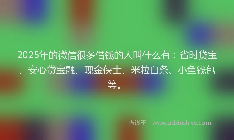 2025年的微信很多借钱的人叫什么有：省时贷宝、安心贷宝融、现金侠士、米粒白条、小鱼钱包等。