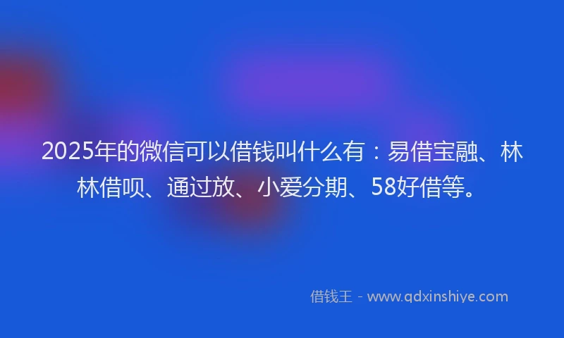 2025年的微信可以借钱叫什么有：易借宝融、林林借呗、通过放、小爱分期、58好借等。