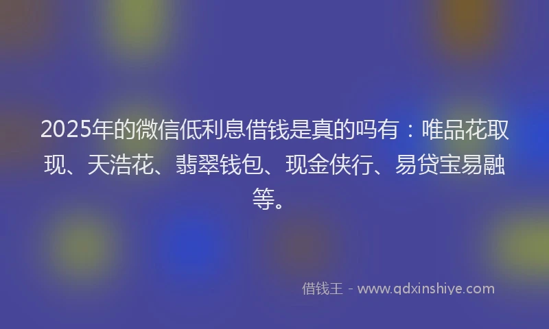 2025年的微信低利息借钱是真的吗有：唯品花取现、天浩花、翡翠钱包、现金侠行、易贷宝易融等。