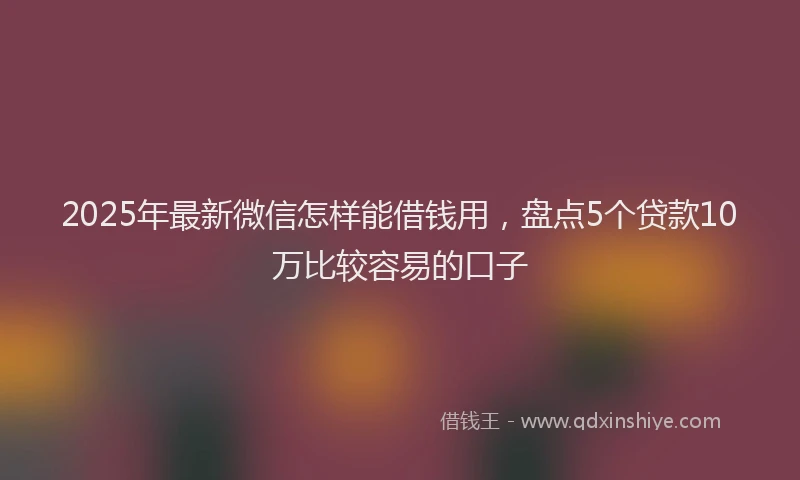 2025年最新微信怎样能借钱用，盘点5个贷款10万比较容易的口子