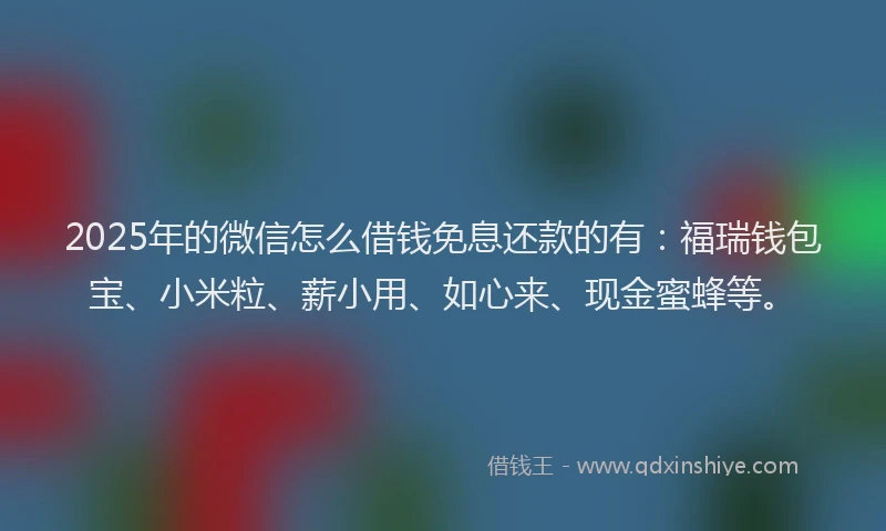 2025年的微信怎么借钱免息还款的有：福瑞钱包宝、小米粒、薪小用、如心来、现金蜜蜂等。