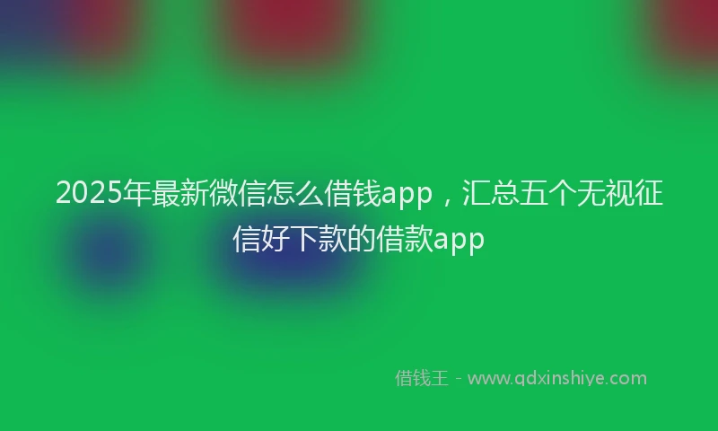 2025年最新微信怎么借钱app，汇总五个无视征信好下款的借款app