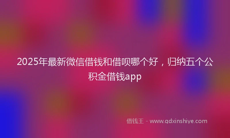 2025年最新微信借钱和借呗哪个好，归纳五个公积金借钱app