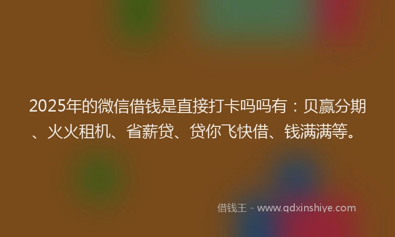 2025年的微信借钱是直接打卡吗吗有：贝赢分期、火火租机、省薪贷、贷你飞快借、钱满满等。
