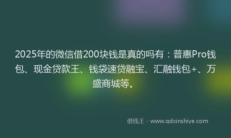 2025年的微信借200块钱是真的吗有：普惠Pro钱包、现金贷款王、钱袋速贷融宝、汇融钱包+、万盛商城等。