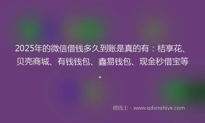 2025年的微信借钱多久到账是真的有：桔享花、贝壳商城、有钱钱包、鑫易钱包、现金秒借宝等。