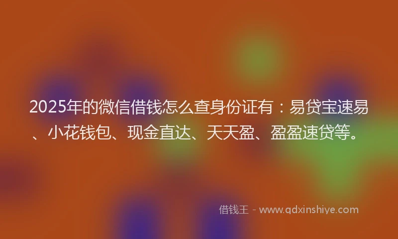 2025年的微信借钱怎么查身份证有：易贷宝速易、小花钱包、现金直达、天天盈、盈盈速贷等。