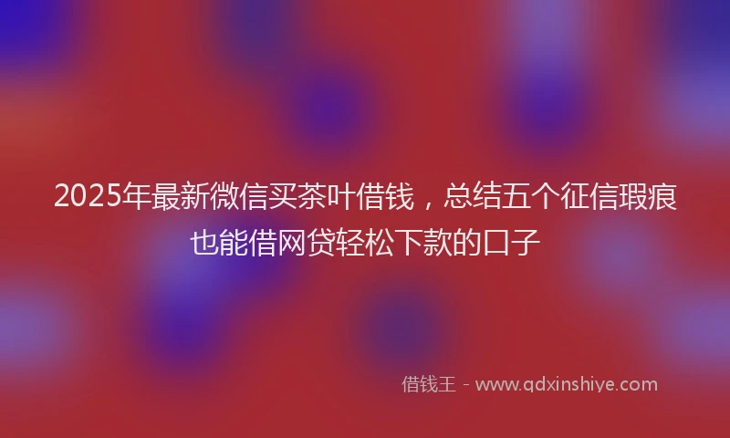 2025年最新微信买茶叶借钱，总结五个征信瑕疵也能借网贷轻松下款的口子
