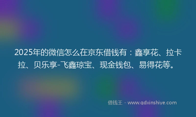 2025年的微信怎么在京东借钱有：鑫享花、拉卡拉、贝乐享-飞鑫琼宝、现金钱包、易得花等。