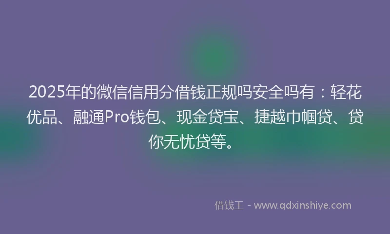 2025年的微信信用分借钱正规吗安全吗有：轻花优品、融通Pro钱包、现金贷宝、捷越巾帼贷、贷你无忧贷等。