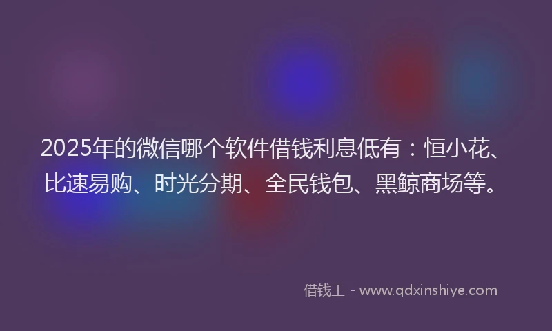 2025年的微信哪个软件借钱利息低有：恒小花、比速易购、时光分期、全民钱包、黑鲸商场等。