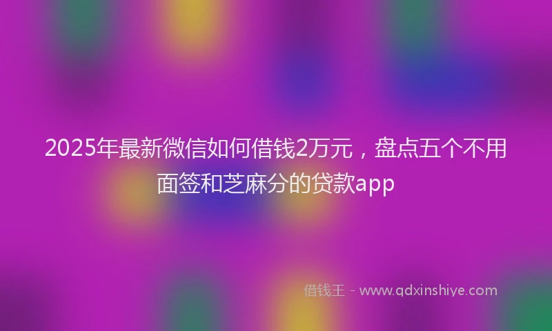 2025年最新微信如何借钱2万元，盘点五个不用面签和芝麻分的贷款app