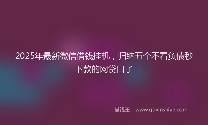 2025年最新微信借钱挂机，归纳五个不看负债秒下款的网贷口子