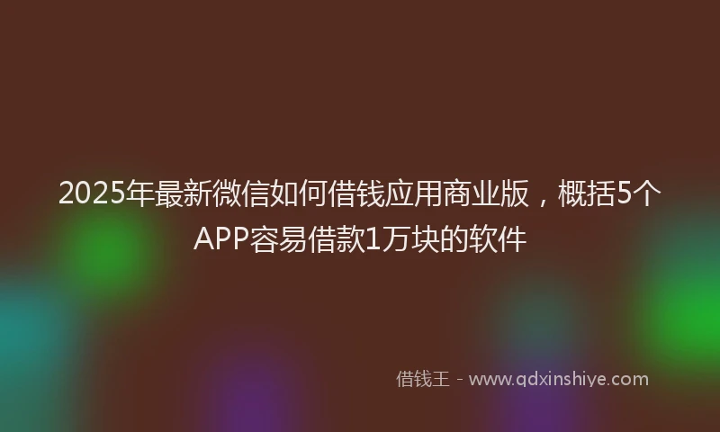 2025年最新微信如何借钱应用商业版，概括5个APP容易借款1万块的软件