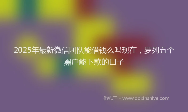 2025年最新微信团队能借钱么吗现在，罗列五个黑户能下款的口子