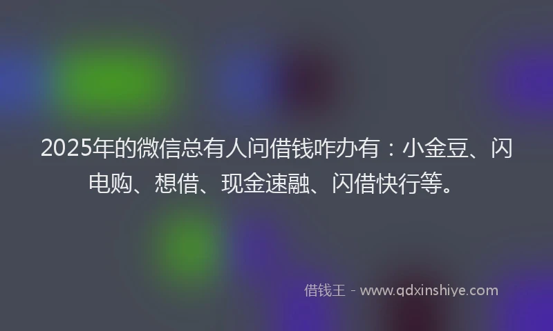 2025年的微信总有人问借钱咋办有：小金豆、闪电购、想借、现金速融、闪借快行等。