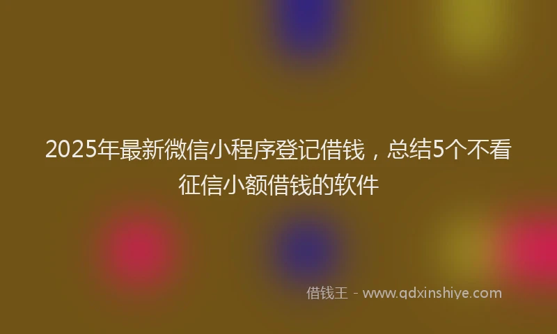2025年最新微信小程序登记借钱，总结5个不看征信小额借钱的软件