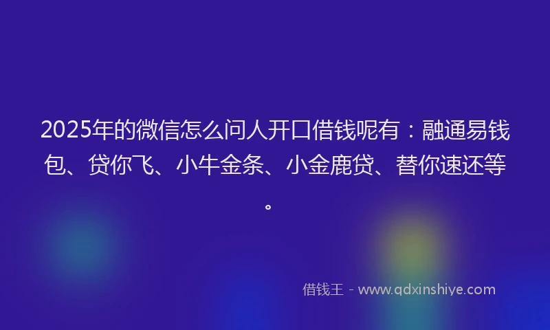 2025年的微信怎么问人开口借钱呢有：融通易钱包、贷你飞、小牛金条、小金鹿贷、替你速还等。