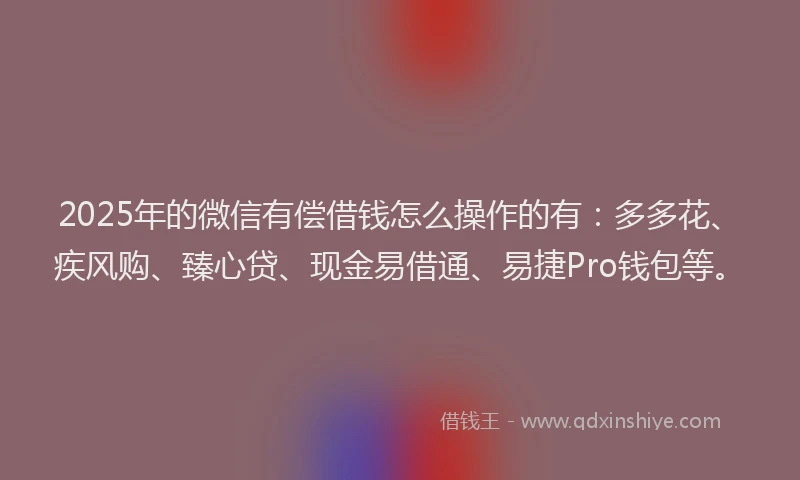 2025年的微信有偿借钱怎么操作的有：多多花、疾风购、臻心贷、现金易借通、易捷Pro钱包等。