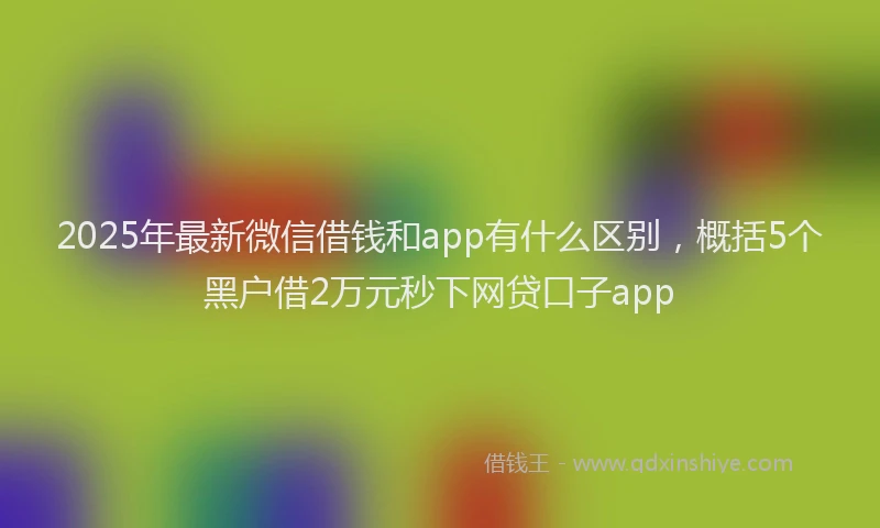2025年最新微信借钱和app有什么区别，概括5个黑户借2万元秒下网贷口子app