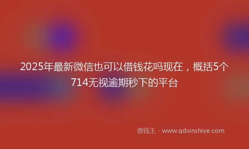 2025年最新微信也可以借钱花吗现在，概括5个714无视逾期秒下的平台