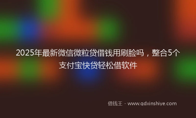 2025年最新微信微粒贷借钱用刷脸吗，整合5个支付宝快贷轻松借软件