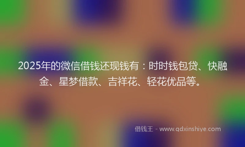 2025年的微信借钱还现钱有：时时钱包贷、快融金、星梦借款、吉祥花、轻花优品等。