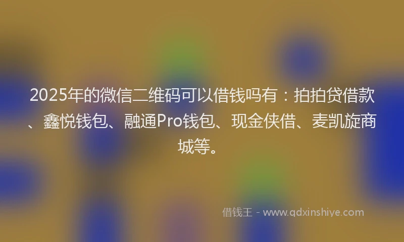 2025年的微信二维码可以借钱吗有：拍拍贷借款、鑫悦钱包、融通Pro钱包、现金侠借、麦凯旋商城等。