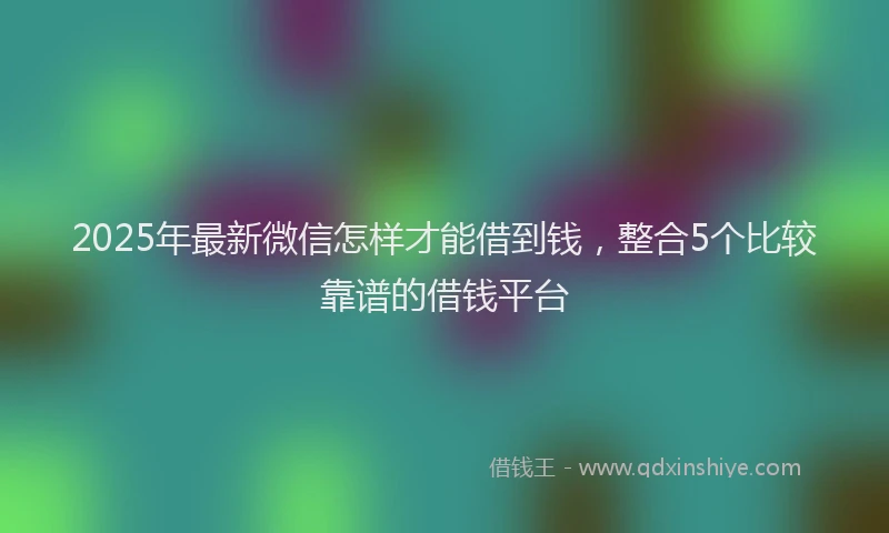 2025年最新微信怎样才能借到钱，整合5个比较靠谱的借钱平台