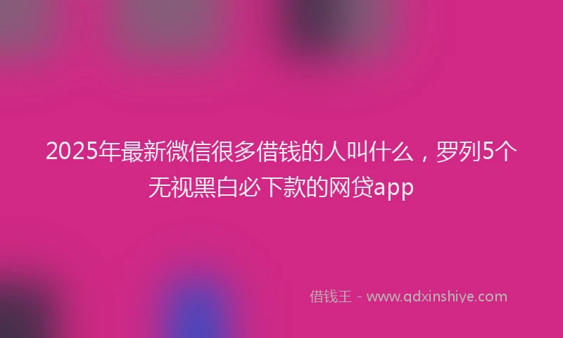 2025年最新微信很多借钱的人叫什么，罗列5个无视黑白必下款的网贷app