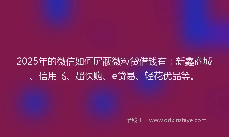 2025年的微信如何屏蔽微粒贷借钱有：新鑫商城、信用飞、超快购、e贷易、轻花优品等。