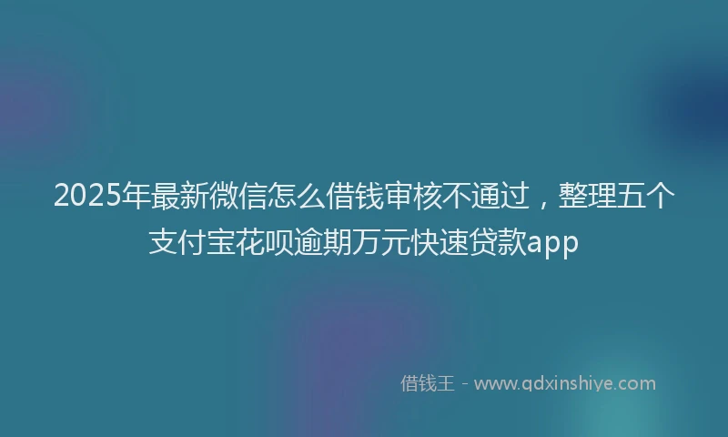 2025年最新微信怎么借钱审核不通过，整理五个支付宝花呗逾期万元快速贷款app