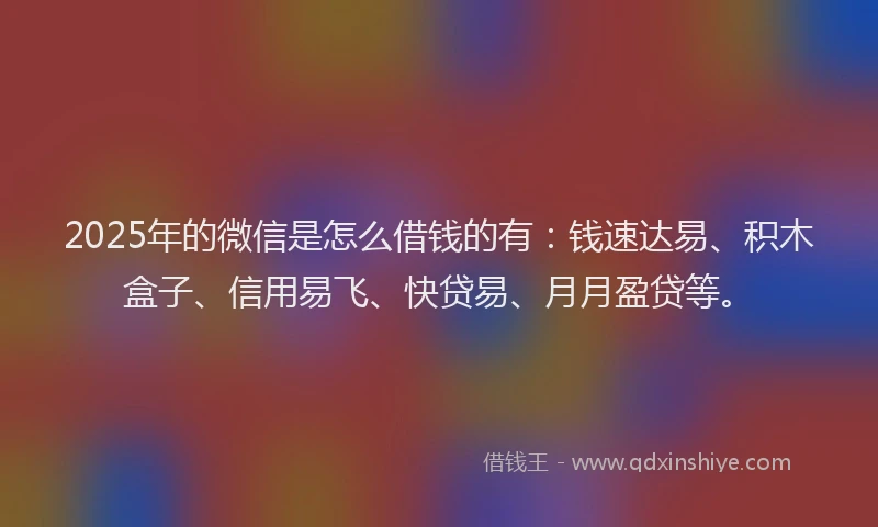 2025年的微信是怎么借钱的有：钱速达易、积木盒子、信用易飞、快贷易、月月盈贷等。